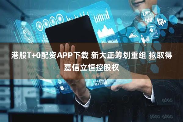 港股T+0配资APP下载 新大正筹划重组 拟取得嘉信立恒控股权