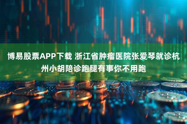 博易股票APP下载 浙江省肿瘤医院张爱琴就诊杭州小胡陪诊跑腿有事你不用跑