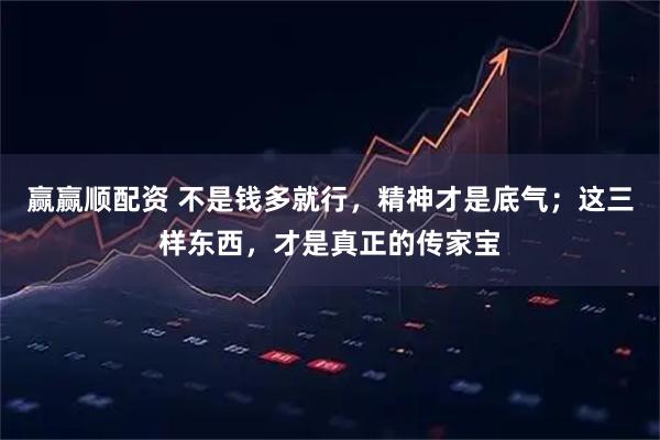 赢赢顺配资 不是钱多就行，精神才是底气；这三样东西，才是真正的传家宝