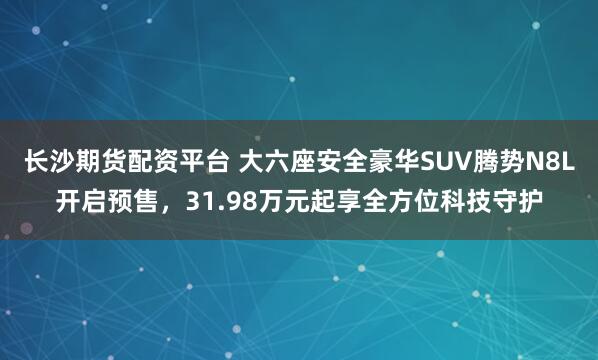 长沙期货配资平台 大六座安全豪华SUV腾势N8L开启预售，31.98万元起享全方位科技守护