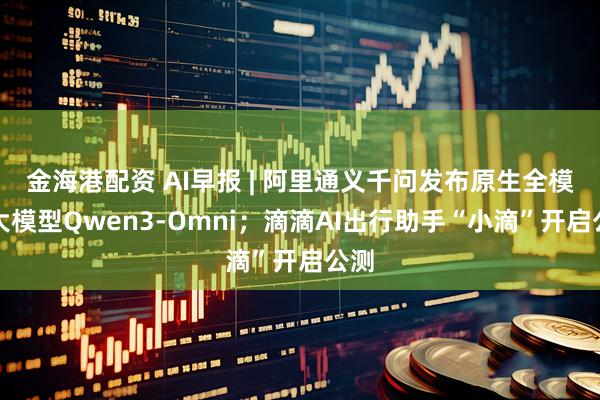 金海港配资 AI早报 | 阿里通义千问发布原生全模态大模型Qwen3-Omni；滴滴AI出行助手“小滴”开启公测