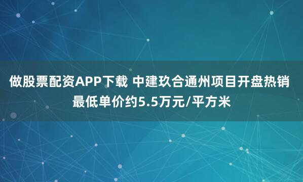 做股票配资APP下载 中建玖合通州项目开盘热销 最低单价约5.5万元/平方米