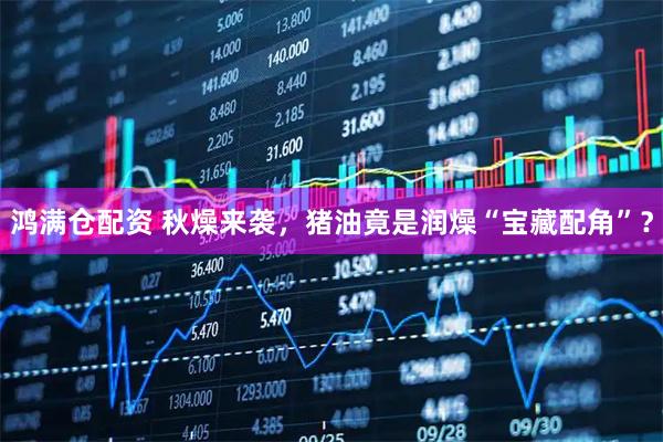 鸿满仓配资 秋燥来袭，猪油竟是润燥“宝藏配角”？