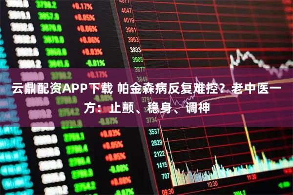 云鼎配资APP下载 帕金森病反复难控？老中医一方：止颤、稳身、调神