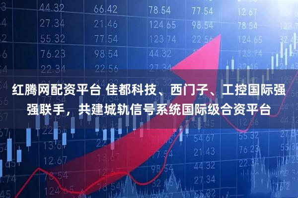 红腾网配资平台 佳都科技、西门子、工控国际强强联手,共建城轨信号系统国际级合资平台