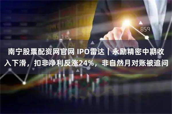 南宁股票配资网官网 IPO雷达|永励精密中期收入下滑,扣非净利反涨24%,非自然月对账被追问