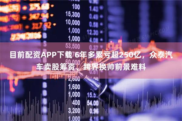 目前配资APP下载 6年多累亏超250亿，众泰汽车卖股筹资、跨界换帅前景难料