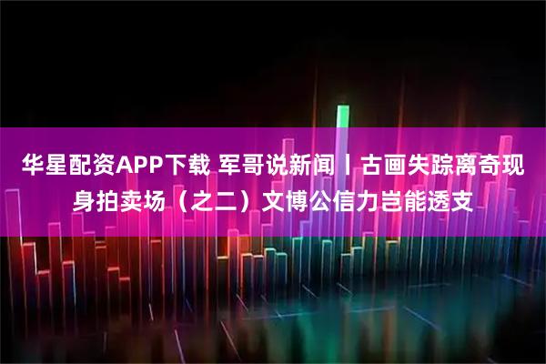 华星配资APP下载 军哥说新闻丨古画失踪离奇现身拍卖场（之二）文博公信力岂能透支