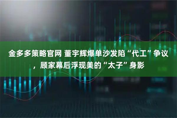 金多多策略官网 董宇辉爆单沙发陷“代工”争议，顾家幕后浮现美的“太子”身影