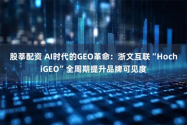 股莘配资 AI时代的GEO革命：浙文互联“HochiGEO”全周期提升品牌可见度