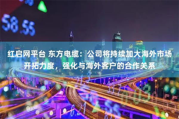 红启网平台 东方电缆：公司将持续加大海外市场开拓力度，强化与海外客户的合作关系