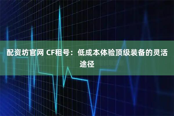 配资坊官网 CF租号：低成本体验顶级装备的灵活途径
