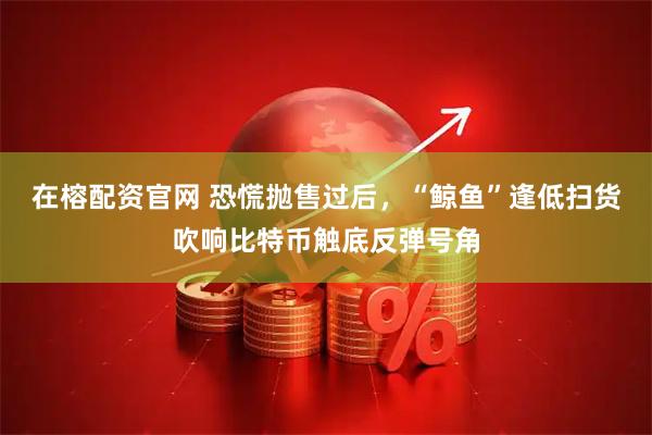 在榕配资官网 恐慌抛售过后，“鲸鱼”逢低扫货吹响比特币触底反弹号角