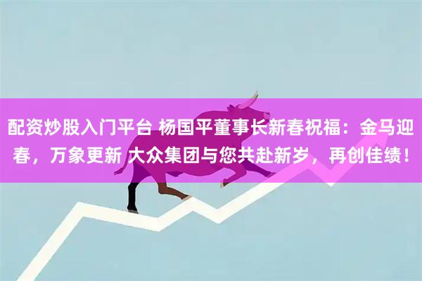 配资炒股入门平台 杨国平董事长新春祝福：金马迎春，万象更新 大众集团与您共赴新岁，再创佳绩！