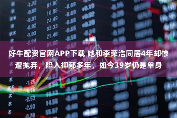 好牛配资官网APP下载 她和李荣浩同居4年却惨遭抛弃，陷入抑郁多年，如今39岁仍是单身
