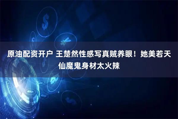 原油配资开户 王楚然性感写真贼养眼！她美若天仙魔鬼身材太火辣