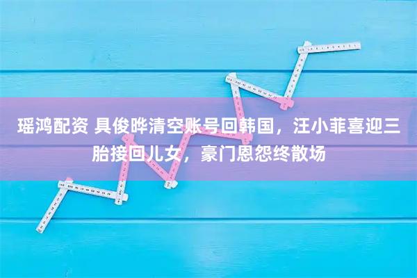 瑶鸿配资 具俊晔清空账号回韩国,汪小菲喜迎三胎接回儿女,豪门恩怨终散场