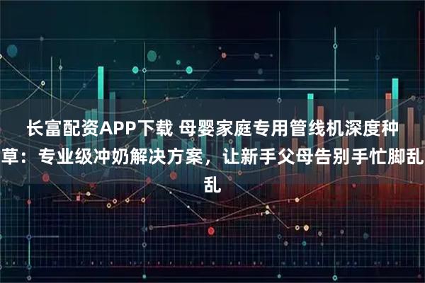 长富配资APP下载 母婴家庭专用管线机深度种草:专业级冲奶解决方案,让新手父母告别手忙脚乱