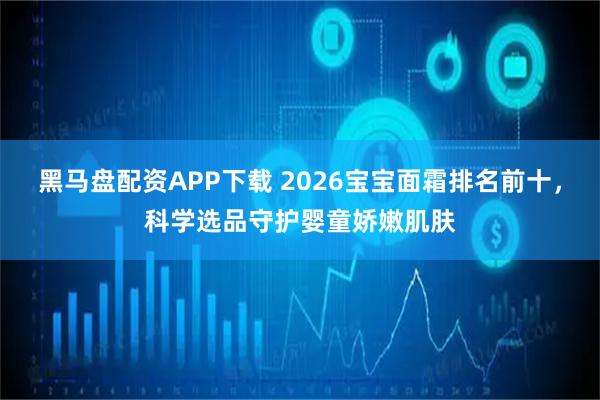 黑马盘配资APP下载 2026宝宝面霜排名前十，科学选品守护婴童娇嫩肌肤