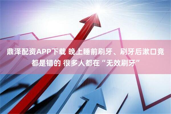 鼎泽配资APP下载 晚上睡前刷牙、刷牙后漱口竟都是错的 很多人都在“无效刷牙”