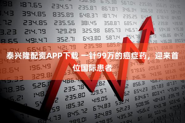 泰兴隆配资APP下载 一针99万的癌症药，迎来首位国际患者