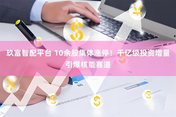 玖富智配平台 10余股集体涨停！千亿级投资增量引爆核能赛道